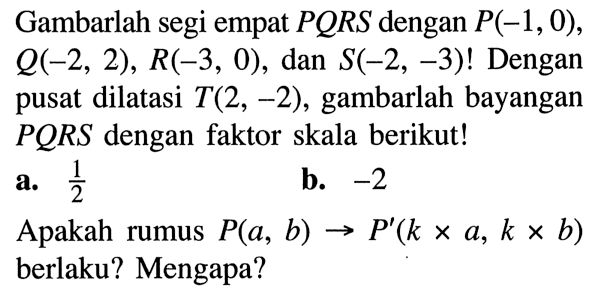 Gambarlah segi empat PQRS dengan P(-1,0), Q(-2,2), R(-3,0), dan S(-2,-3)! Dengan pusat dilatasi T(2,-2), gambarlah bayangan PQRS dengan faktor skala berikut!a. 1/2 b. -2 Apakah rumus P(a, b) -> P'(k x a, k x b) berlaku? Mengapa?