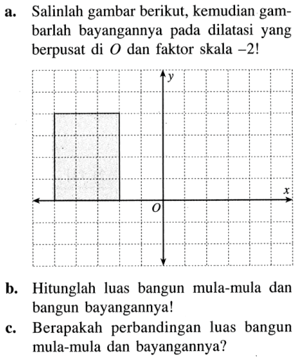 a. Salinlah gambar berikut, kemudian gambarlah bayangannya pada dilatasi yang berpusat di O dan faktor skala -2!
b. Hitunglah luas bangun mula-mula dan bangun bayangannya!
c. Berapakah perbandingan luas bangun mula-mula dan bayangannya?