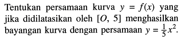 Tentukan persamaan kurva y=f(x) yang jika didilatasikan oleh [O, 5] menghasilkan bayangan kurva dengan persamaan y=1/5 x^2. 