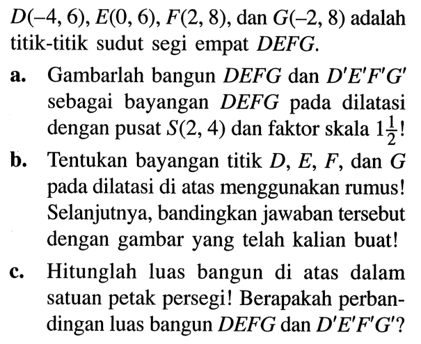 D(-4,6), E(0,6), F(2,8) , dan G(-2,8) adalah titik-titik sudut segi empat DEFG.
a. Gambarlah bangun  DEFG dan D' E' F' G'  sebagai bayangan DEFG pada dilatasi dengan pusat S(2,4) dan faktor skala 1 1/2!
b. Tentukan bayangan titik  D, E, F, dan  G pada dilatasi di atas menggunakan rumus! Selanjutnya, bandingkan jawaban tersebut dengan gambar yang telah kalian buat!
c. Hitunglah luas bangun di atas dalam satuan petak persegi! Berapakah perbandingan luas bangun DEFG dan D' E' F' G'?