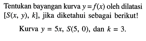 Tentukan bayangan kurva y=f(x) oleh dilatasi [S(x,y), k], jika diketahui sebagai berikut! Kurva y=5x, S(5,0), dan k=3. 