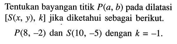 Tentukan bayangan titik P(a, b) pada dilatasi [S(x, y), k] jika diketahui sebagai berikut. P(8, -2) dan S(10, -5) dengan k=-1. 