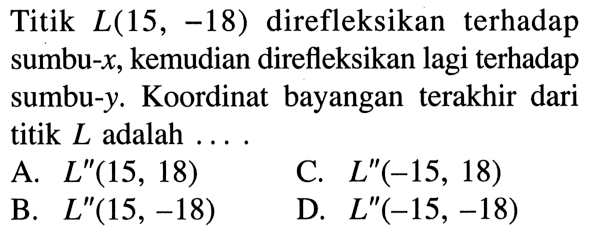 Titik  L(15,-18)  direfleksikan terhadap sumbu-  x , kemudian direfleksikan lagi terhadap sumbu-  y . Koordinat bayangan terakhir dari titik  L  adalah  ... A.  L''(15,18) C.  L''(-15,18) B.  L''(15,-18) D.  L''(-15,-18) 