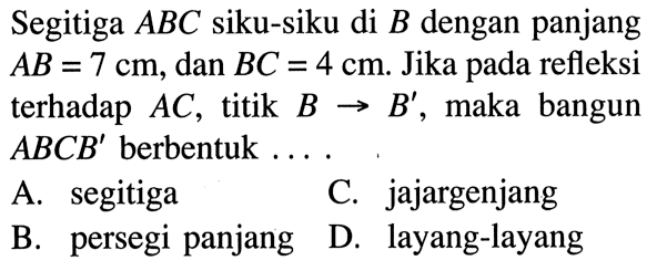 Segitiga ABC siku-siku di B dengan panjang AB=7 cm, dan BC=4 cm. Jika pada refleksi terhadap AC, titik B -> B', maka bangun ABCB' berbentuk ....