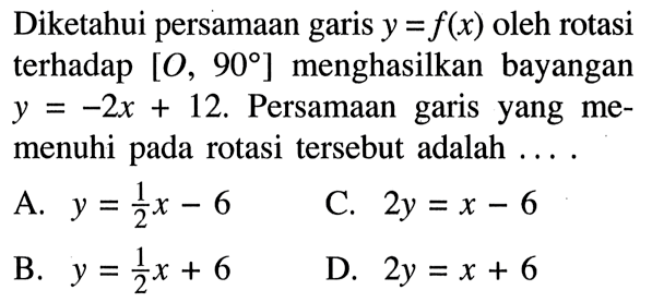 Diketahui persamaan garis y=f(x) oleh rotasi terhadap [O, 90] menghasilkan bayangan y=-2x+12. Persamaan garis yang memenuhi pada rotasi tersebut adalah ....