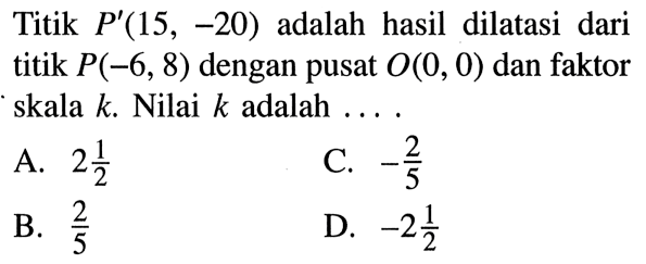 Titik  P'(15,-20) adalah hasil dilatasi dari titik P(-6,8) dengan pusat  O(0,0) dan faktor skala k. Nilai k adalah ....
