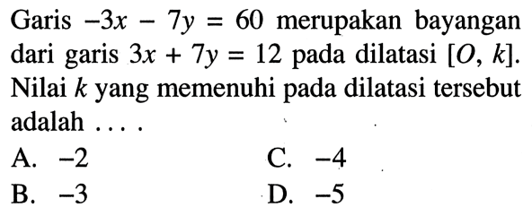 Garis -3x-7y=60 merupakan bayangan dari garis 3x+7y=12 pada dilatasi [O, k]. Nilai k yang memenuhi pada dilatasi tersebut adalah ....
