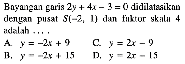 Bayangan garis 2y+4x-3=0 didilatasikan dengan pusat S(-2,1) dan faktor skala 4 adalah ....