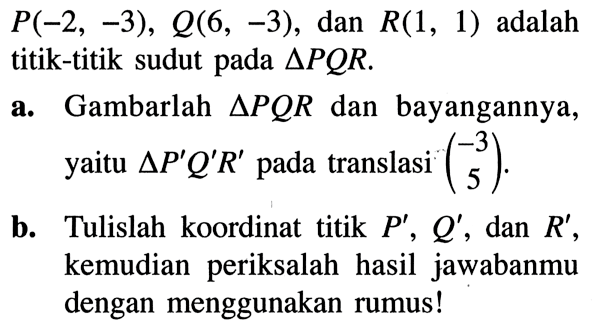 P(-2,-3), Q(6,-3), dan  R(1,1) adalah titik-titik sudut pada segitiga PQR.a. Gambarlah segitiga PQR dan bayangannya, yaitu segitiga P' Q' R'  pada translasi  (-3  5) .b. Tulislah koordinat titik  P', Q' , dan  R', kemudian periksalah hasil jawabanmu dengan menggunakan rumus!