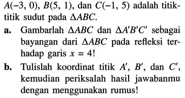  A(-3,0), B(5,1) , dan  C(-1,5)  adalah titiktitik sudut pada  segitiga ABC .a. Gambarlah  segitiga A B C  dan  segitiga A' B' C'  sebagai bayangan dari  segitiga A B C  pada refleksi terhadap garis  x=4 ! b. Tulislah koordinat titik  A', B' , dan  C' , kemudian periksalah hasil jawabanmu dengan menggunakan rumus!