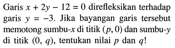 Garis  x+2y-12=0  direfleksikan terhadap garis  y=-3 . Jika bayangan garis tersebut memotong sumbu-x  di titik  (p, 0)  dan sumbu-y  di titik  (0, q) , tentukan nilai  p  dan  q ! 