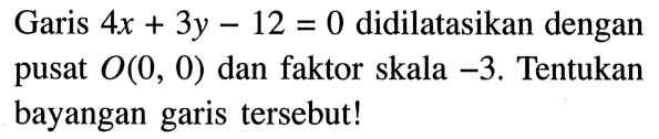 Garis  4x+3y-12=0  didilatasikan dengan pusat  O(0,0)  dan faktor skala  -3 . Tentukan bayangan garis tersebut!