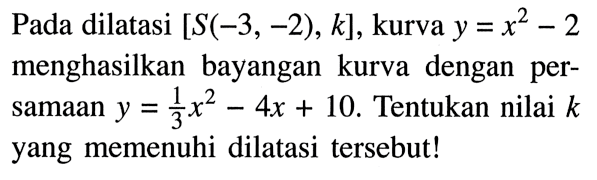 Pada dilatasi  [S(-3,-2), k] , kurva  y=x^2-2  menghasilkan bayangan kurva dengan persamaan  y=1/3 x^2-4x+10 . Tentukan nilai  k  yang memenuhi dilatasi tersebut!