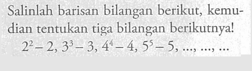 Salinlah barisan bilangan berikut, kemudian tentukan tiga bilangan berikutnya! 2^2 - 2, 3^3 - 3,4^4 - 4,5^5 - 5, ..., ..., ...