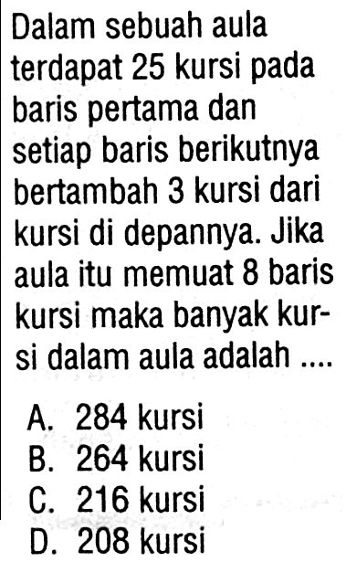 Dalam sebuah aula terdapat 25 kursi pada baris pertama dan setiap baris berikutnya bertambah 3 kursi dari kursi di depannya. Jika aula itu memuat 8 baris kursi maka banyak kur-si dalam aula adalah A.284 kursi B. 264 kursi C. 216 kursi D. 208 kursi