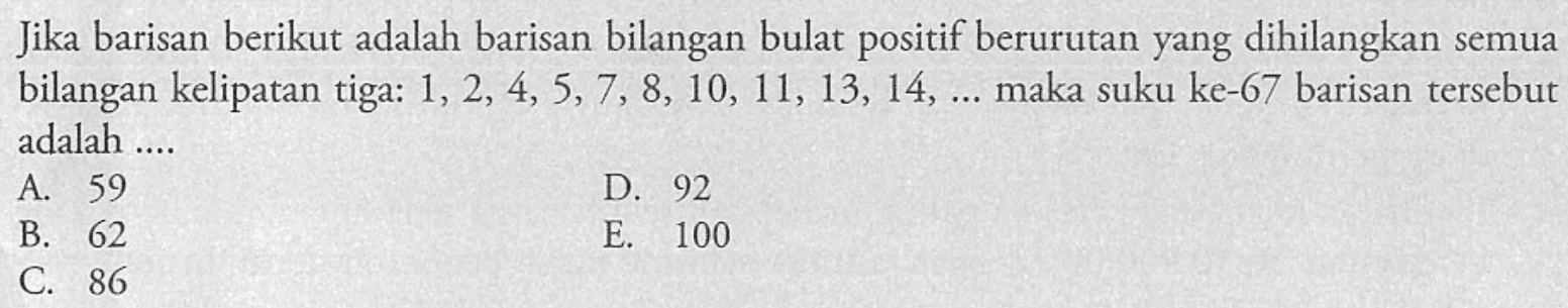 Jika barisan berikut adalah barisan bilangan bulat positif berurutan yang dihilangkan semua bilangan kelipatan tiga: 1, 2, 4, 5, 7, 8, 10, 11, 13,14, ...maka suku ke-67 barisan tersebut adalah....