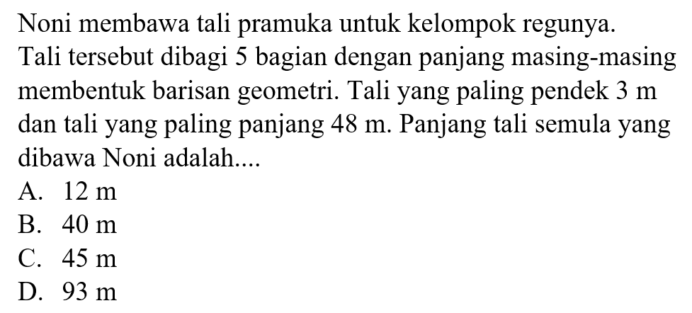 Noni membawa tali pramuka untuk kelompok regunya. Tali tersebut dibagi 5 bagian dengan panjang masing-masing membentuk barisan geometri. Tali yang paling pendek 3 m dan tali yang paling panjang 48 m. Panjang tali semula yang dibawa Noni adalah.