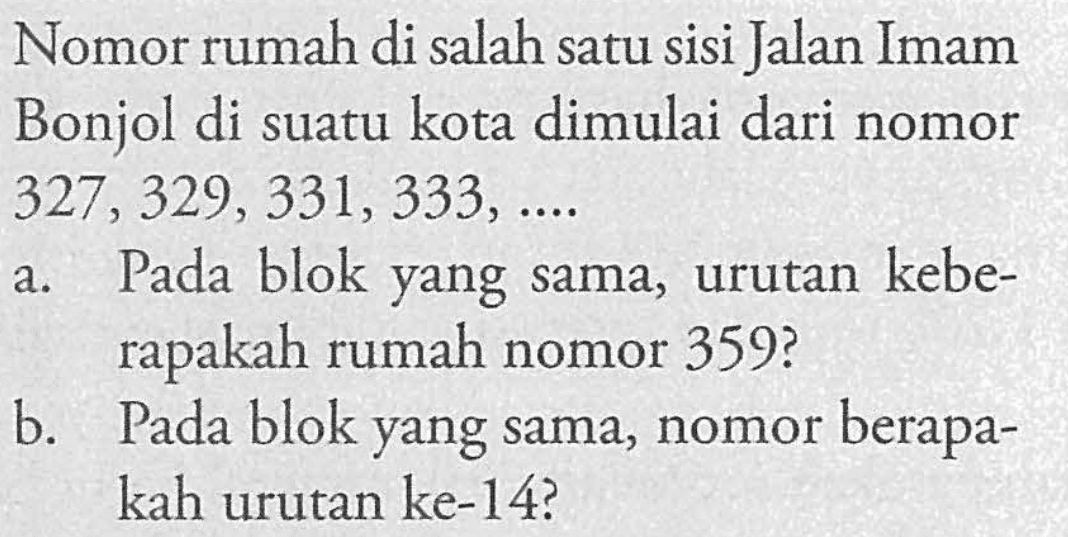 Nomor rumah di salah satu sisi Jalan Imam Bonjol di suatu kota dimulai dari nomor 327, 329, 331, 333, Pada blok yang sama, urutan kebe-rapakah rumah rapakah nomor 359? b. Pada blok yang sama, nomor berapa-kah urutan ke-14?