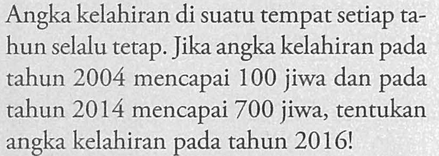 Angka kelahiran di suatu tempat setiap ta- hun selalu tetap. Jika angka kelahiran pada tahun 2004 mencapai 100 jiwa dan pada tahun 2014 mencapai 700 jiwa, tentukan angka kelahiran pada tahun 2016!