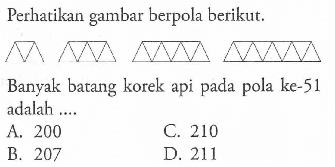 Perhatikan gambar berpola berikut. Banyak batang korek api ke-51 pada pola adalah.... A. 200 C. 210 B. 207 D. 211