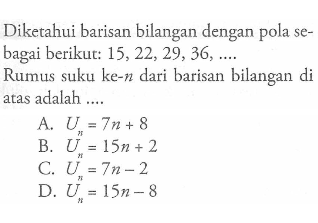 Diketahui barisan bilangan dengan pola sebagai berikut: 15, 22, 29, 36, .... Rumus suku ke-n dari barisan bilangan di atas adalah.... A. Un = 7n + 8 B. Un = 15n + 2 C. Un = 7n - 2 D. Un = 15n - 8