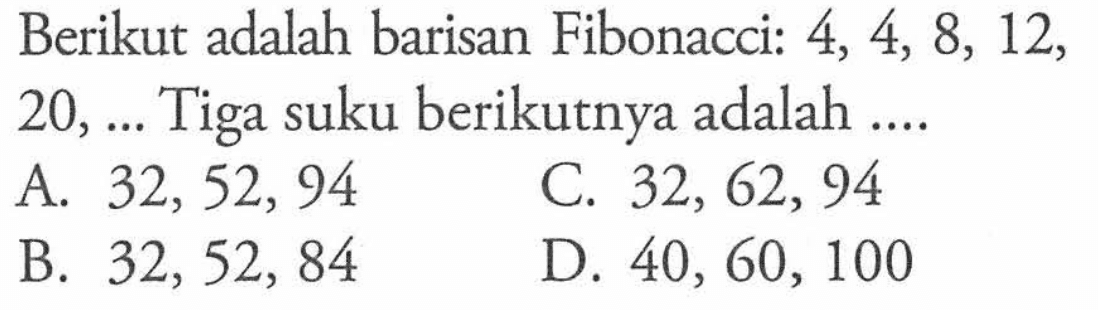 Berikut adalah barisan Fibonacci: 4, 4, 8, 12, 20,... Tiga suku berikutnya adalah A. 32, 52, 94 C. 32, 62, 94 B. 32, 52, 84 D. 40, 60, 100