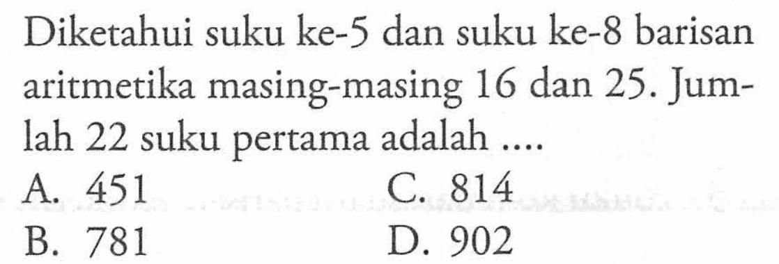 Diketahui suku ke-5 dan suku ke-8 barisan aritmetika masing-masing 16 dan 25. Jumlah 22 suku pertama adalah... A. 451 C. 814 B. 781 D. 902