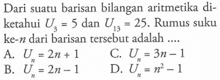 Dari suatu barisan bilangan aritmetika diketahui U3 = 5 dan U13 = 25. Rumus suku ke-n dari barisan tersebut adalah .... A. Un = 2n + 1 B. Un = 2n - 1 C. Un = 3n - 1 D. Un = n^2 - 1