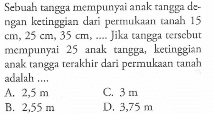 Sebuah tangga mempunyai anak tangga de-ngan ketinggian dari permukaan tanah 15 cm, 25 cm, 35 cm, ... Jika tangga tersebut mempunyai 25 anak tangga,  ketinggian anak tangga terakhir dari permukaan tanah adalah...