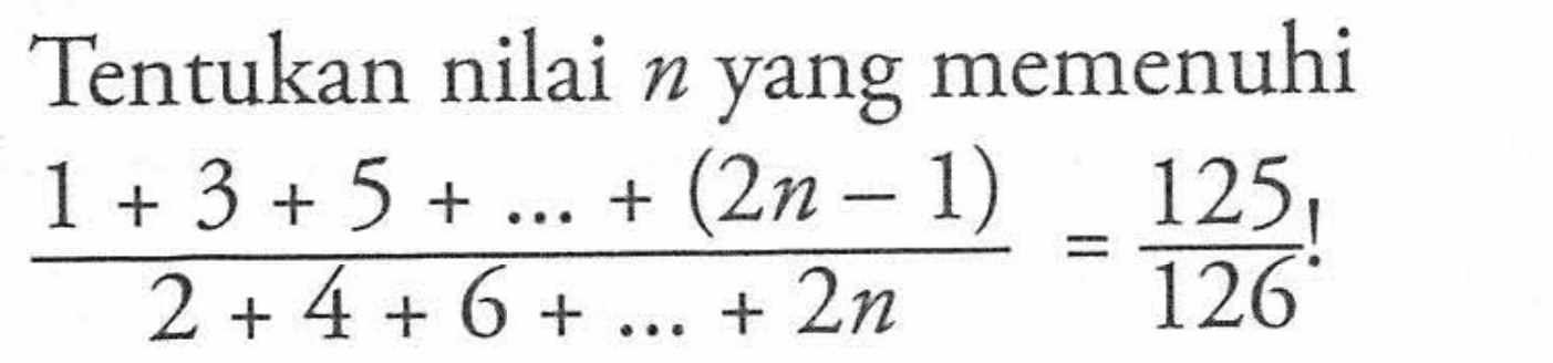 Tentukan nilai n yang memenuhi (1 + 3 + 5 +_.+ (2n - 1))/( 2+4+6+. ..+ 2n) = 125 /126 !