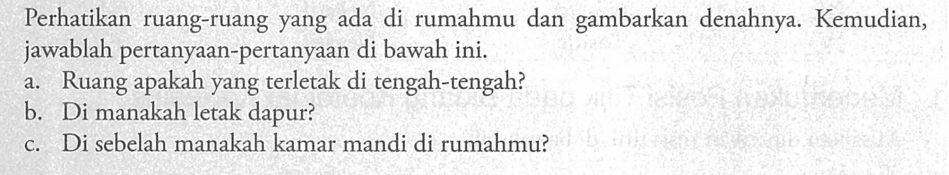 Perhatikan ruang-ruang yang ada di rumahmu dan gambarkan denahnya. Kemudian, jawablah pertanyaan-pertanyaan di bawah ini. a.Ruang apakah yang terletak di tengah-tengah? b.Di manakah letak dapur? c.Di sebelah manakah kamar mandi di rumahmu?