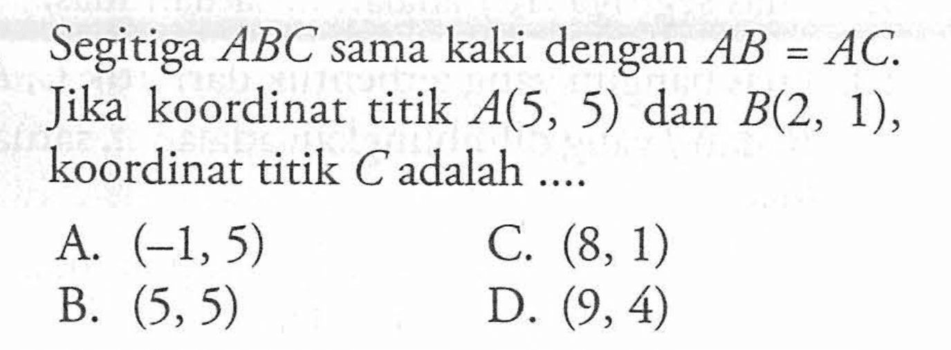 Segitiga ABC sama kaki dengan AB = AC. Jika koordinat titik A(5, 5) dan B(2, 1), koordinat titik C adalah ...A. (-1,5) C. (8, 1) B. (5,5) D. (9, 4)