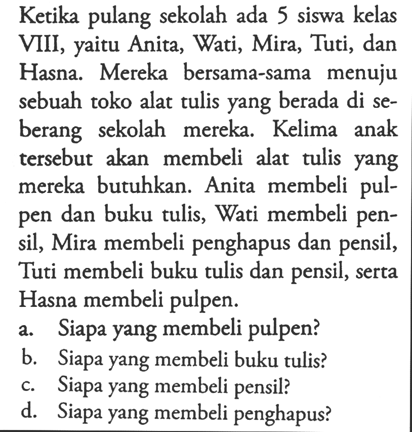 Ketika pulang sekolah ada 5 siswa kelas VIII, yaitu Anita, Wati, Mira, Tuti, dan Hasna. Mereka bersama-sama menuju sebuah toko alat tulis yang berada di seberang sekolah mereka. Kelima anak tersebut akan membeli alat tulis yang mereka butuhkan. Anita membeli pulpen dan buku tulis, Wati membeli pensil, Mira membeli penghapus dan pensil, Tuti membeli buku tulis dan pensil, serta Hasna membeli pulpen. a. Siapa yang membeli pulpen? b. Siapa yang membeli buku tulis? c. Siapa yang membeli pensil? d. Siapa yang membeli penghapus? 