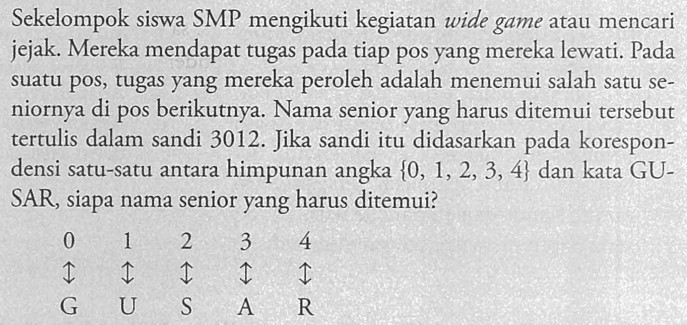 Sekelompok siswa SMP mengikuti kegiatan wide game atau mencari jejak. Mereka mendapat tugas pada tiap pos yang mereka lewati. Pada suatu pos, tugas yang mereka peroleh adalah menemui salah satu seniornya di pos berikutnya. Nama senior yang harus ditemui tersebut tertulis dalam sandi 3012. Jika sandi itu didasarkan pada korespondensi satu-satu antara himpunan angka {0, 1, 2, 3, 4} dan kata GUSAR, siapa nama senior yang harus ditemui? 0 < - > G 1 < - > U 2 < - > S 3 < - > A 4 < - > R 