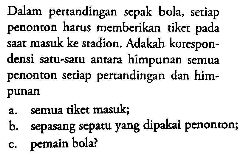 Dalam pertandingan sepak bola, setiap penonton harus memberikan tiket pada saat masuk ke stadion. Adakah korespondensi satu-satu antara himpunan semua penonton setiap pertandingan dan himpunan
a. semua tiket masuk;
b. sepasang sepatu yang dipakai penonton;
c. pemain bola?