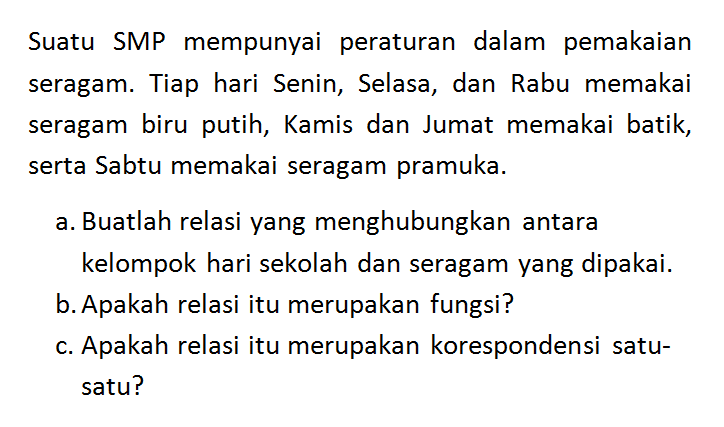 Suatu SMP mempunyai peraturan dalam pemakaian seragam. Tiap hari Senin, Selasa, dan Rabu memakai seragam biru putih, Kamis dan Jumat memakai batik, serta Sabtu memakai seragam pramuka. a. Buatlah relasi yang menghubungkan antara kelompok hari sekolah dan seragam yang dipakai. b. Apakah relasi itu merupakan fungsi? c. Apakah relasi itu merupakan korespondensi satu-satu?