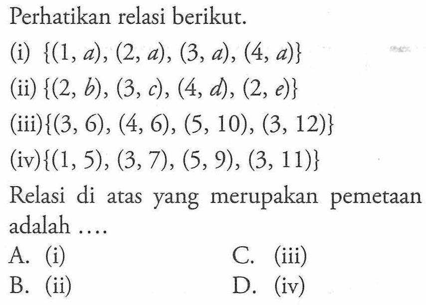 Perhatikan relasi berikut. (i) {(1,a), (2,a), (3,a) , (4,a)} (ii) {(2, b), (3,c), (4,d), (2, e)} (iii) {(3, 6), (4, 6), (5,10), (3, 12)} (iv){(1, 5) , (3,7), (5,9), (3, 11)} Relasi di atas yang merupakan pemetaan adalah A. (i) C. (iii) B. (ii) D. (iv)