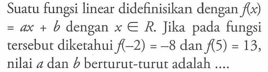 Suatu fungsi linear didefinisikan dengan f(x) = ax + b dengan x anggota R. Jika pada fungsi tersebut diketahui f(-2) = -8 dan f(5) = 13, nilai a dan b berturut-turut adalah ...