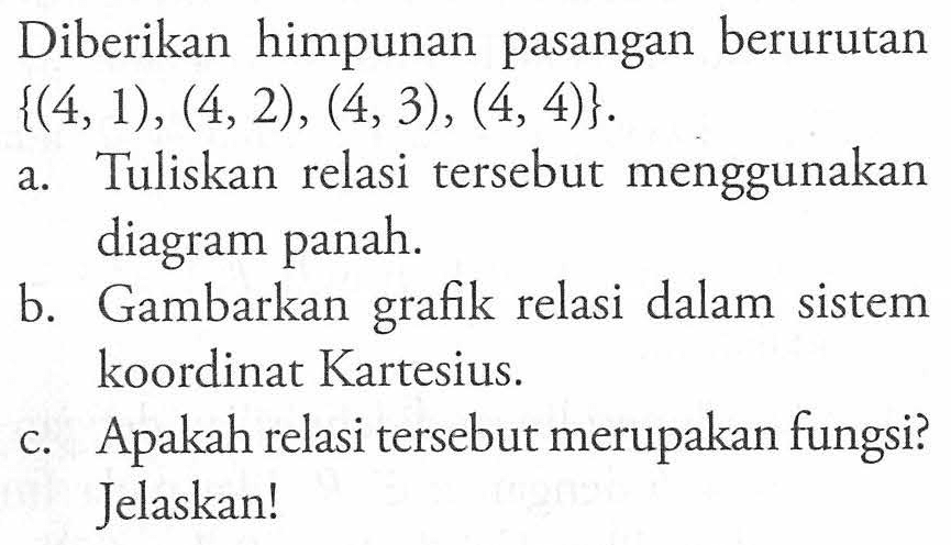 Diberikan himpunan pasangan berurutan {(4, 1), (4, 2), (4, 3), (4, 4)}. a. Tuliskan relasi tersebut menggunakan diagram panah. b. Gambarkan grafik relasi dalam sistem koordinat Kartesius. c. Apakah relasi tersebut merupakan fungsi? Jelaskan!