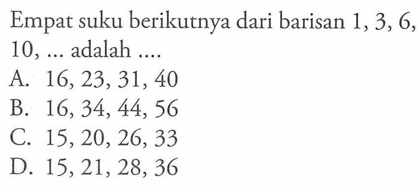 Empat suku berikutnya dari barisan 1, 3, 6, 10, .... adalah ..... A. 16, 23, 31, 40 B. 16, 34, 44, 56 C. 15, 20, 26, 33 D 15, 21, 28, 36