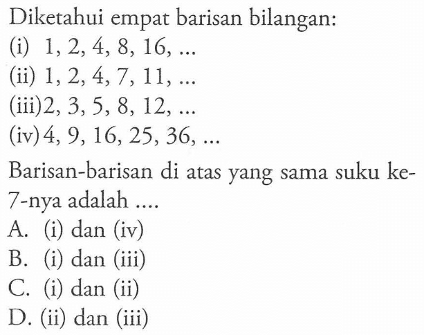 Diketahui empat barisan bilangan: (i) 1,2,4, 8, 16, .... (ii) 1,2,4,7,11, .... (iii)2, 3,5, 8, 12, .... (iv) 4, 9,16,25,36, .... Barisan-barisan di atas yang sama suku ke- 7-nya adalah .... A. (i) dan (iv) B. (i) dan (iii) C. (i) dan (ii) D. (ii) dan (iii)