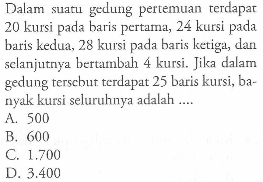 Dalam gedung pertemuan terdapat 20 kursi pada baris pertama, 24 kursi pada baris kedua, 28 kursi pada baris ketiga, dan selanjutnya bertambah 4 kursi. Jika dalam gedung tersebut terdapat 25 baris kursi, banyak kursi seluruhnya adalah ... A. 500 B. 600 C. 1.700 D. 3.400