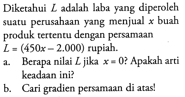 Diketahui L adalah laba yang diperoleh perusahaan yang menjual buah suatu x produk tertentu dengan persamaan L = (450x - 2.000) rupiah. a. Berapa nilai L jika x = 0 ? Apakah arti keadaan ini? b. Cari gradien persamaan di atas!