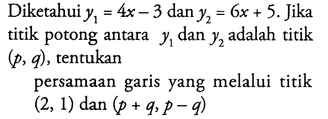 Diketahui y1 = 4x - 3 dan y2 = 6x + 5. Jika titik potong antara y1 dan y2 adalah titik (p, q), tentukan persamaan garis yang melalui titik (2, 1) dan (p + q, p - 9)