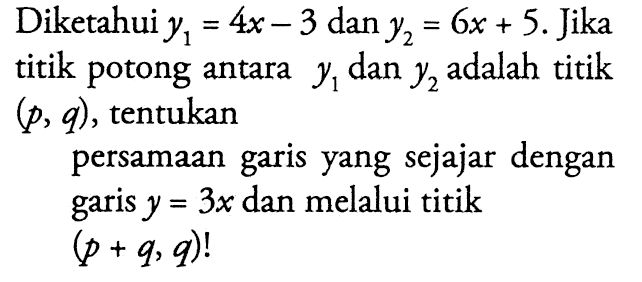 Diketahui y1 = 4x - 3 dan y2 = 6x + 5. Jika titik potong antara y1 dan y2 adalah titik (p, q), tentukan persamaan garis yang sejajar dengan garis y = 3x dan melalui titik (p + q, q)!