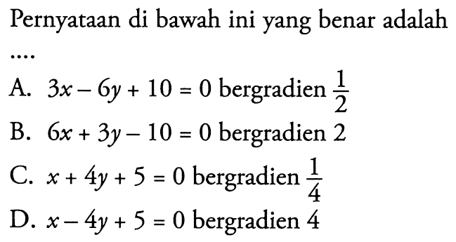 Pernyataan di bawah ini yang benar adalah... A. 3x - 6y + 10 = 0 bergradien 1/2 B. 6x + 3y - 10 = 0 bergradien 2 C. x + 4y + 5 = 0 bergradien 1/4 D. x - 4y + 5 = 0 bergradien 4