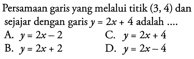 Persamaan yang melalui titik (3,4) dan garis sejajar dengan garis y = 2x + 4 adalah A. y = 2x - 2 C. = 2x + 4 B. Y = 2x + 2 D. y = 2x-4