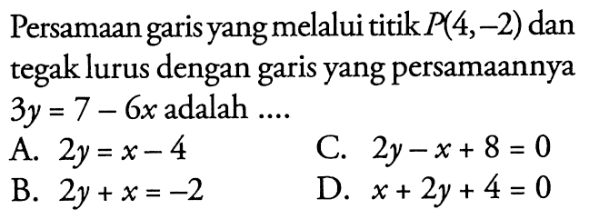 Persamaan garis yang melalui titik P(4,-2) dan tegak lurus dengan garis yang persamaannya 3y = 7 - 6x adalah A. 2y = x - 4 C. 2y - x + 8 = 0 B. 2y + x = -2 D. x + 2y + 4 = 0