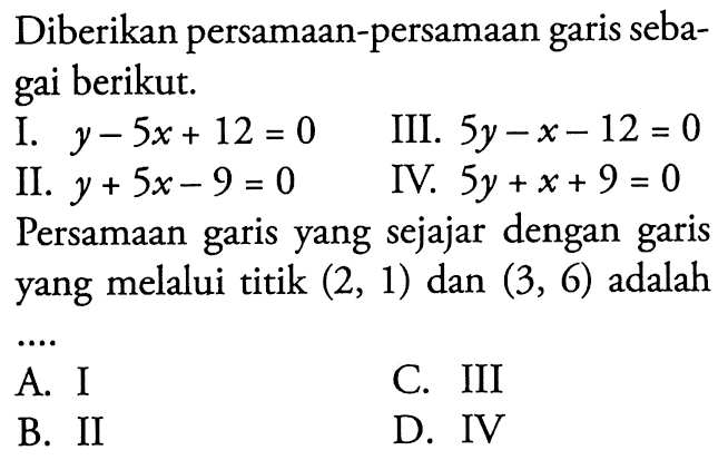 Diberikan persamaan-persamaan garis sebagai berikut I. y - 5x + 12 = 0 III. 5y - x - 12 = 0 II. y + 5x - 9 = 0 IV. 5y + x + 9 = 0 Persamaan garis yang sejajar dengan garis yang melalui titik (2, 1) dan (3, 6) adalah... A. I C. III B. II D. IV