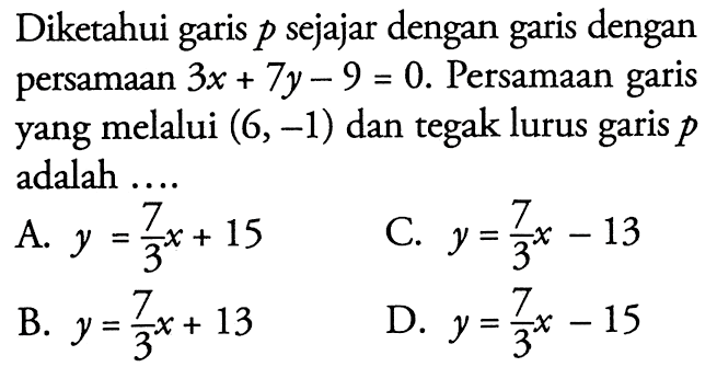 Diketahui garis p sejajar dengan garis dengan persamaan 3x + 7y - 9 = 0. Persamaan garis yang melalui (6,-1) dan tegak lurus garis p adalah... A. y = 7/3x + 15 C. y = 7/3x - 13 B. y = 7/3x + 13 D. y = 7/3x -15